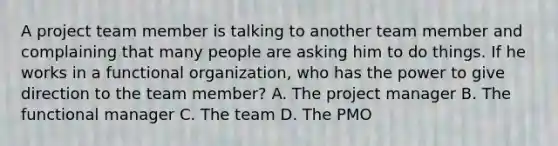 A <a href='https://www.questionai.com/knowledge/kZEoBxJj0L-project-team' class='anchor-knowledge'>project team</a> member is talking to another team member and complaining that many people are asking him to do things. If he works in a functional organization, who has the power to give direction to the team member? A. The project manager B. The functional manager C. The team D. The PMO