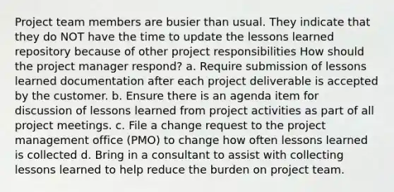 Project team members are busier than usual. They indicate that they do NOT have the time to update the lessons learned repository because of other project responsibilities How should the project manager respond? a. Require submission of lessons learned documentation after each project deliverable is accepted by the customer. b. Ensure there is an agenda item for discussion of lessons learned from project activities as part of all project meetings. c. File a change request to the project management office (PMO) to change how often lessons learned is collected d. Bring in a consultant to assist with collecting lessons learned to help reduce the burden on project team.