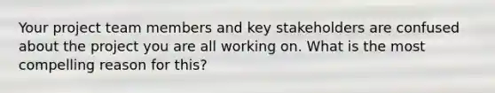 Your project team members and key stakeholders are confused about the project you are all working on. What is the most compelling reason for this?