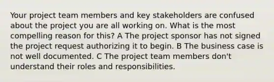 Your project team members and key stakeholders are confused about the project you are all working on. What is the most compelling reason for this? A The project sponsor has not signed the project request authorizing it to begin. B The business case is not well documented. C The project team members don't understand their roles and responsibilities.