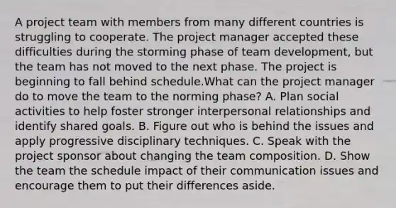 A project team with members from many different countries is struggling to cooperate. The project manager accepted these difficulties during the storming phase of team development, but the team has not moved to the next phase. The project is beginning to fall behind schedule.What can the project manager do to move the team to the norming phase? A. Plan social activities to help foster stronger interpersonal relationships and identify shared goals. B. Figure out who is behind the issues and apply progressive disciplinary techniques. C. Speak with the project sponsor about changing the team composition. D. Show the team the schedule impact of their communication issues and encourage them to put their differences aside.