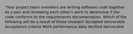 "Your project team members are writing software code together as a pair and reviewing each other's work to determine if the code conforms to the requirements documentation. Which of the following will be a result of these reviews? Accepted deliverable Acceptance criteria Work performance data Verified deliverable