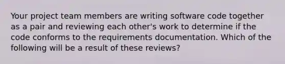 Your project team members are writing software code together as a pair and reviewing each other's work to determine if the code conforms to the requirements documentation. Which of the following will be a result of these reviews?