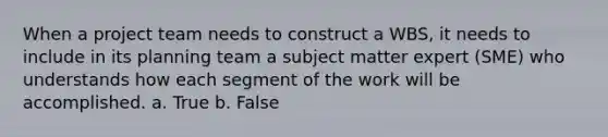 When a project team needs to construct a WBS, it needs to include in its planning team a subject matter expert (SME) who understands how each segment of the work will be accomplished. a. True b. False