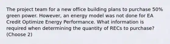 The project team for a new office building plans to purchase 50% green power. However, an energy model was not done for EA Credit Optimize Energy Performance. What information is required when determining the quantity of RECs to purchase? (Choose 2)