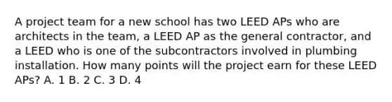 A project team for a new school has two LEED APs who are architects in the team, a LEED AP as the general contractor, and a LEED who is one of the subcontractors involved in plumbing installation. How many points will the project earn for these LEED APs? A. 1 B. 2 C. 3 D. 4