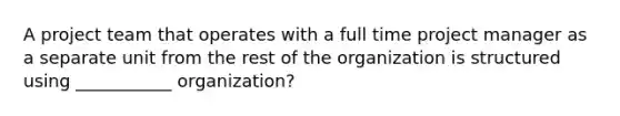 A project team that operates with a full time project manager as a separate unit from the rest of the organization is structured using ___________ organization?