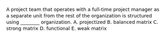 A project team that operates with a full-time project manager as a separate unit from the rest of the organization is structured using ________ organization. A. projectized B. balanced matrix C. strong matrix D. functional E. weak matrix