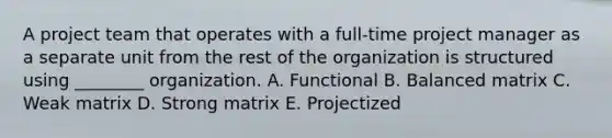 A project team that operates with a full-time project manager as a separate unit from the rest of the organization is structured using ________ organization. A. Functional B. Balanced matrix C. Weak matrix D. Strong matrix E. Projectized