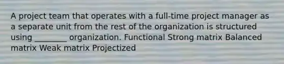 A project team that operates with a full-time project manager as a separate unit from the rest of the organization is structured using ________ organization. Functional Strong matrix Balanced matrix Weak matrix Projectized