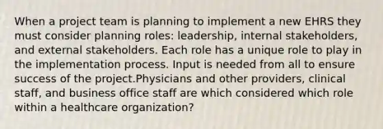 When a project team is planning to implement a new EHRS they must consider planning roles: leadership, internal stakeholders, and external stakeholders. Each role has a unique role to play in the implementation process. Input is needed from all to ensure success of the project.Physicians and other providers, clinical staff, and business office staff are which considered which role within a healthcare organization?