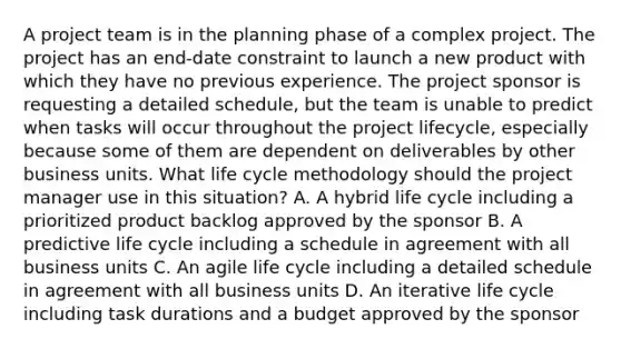 A project team is in the planning phase of a complex project. The project has an end-date constraint to launch a new product with which they have no previous experience. The project sponsor is requesting a detailed schedule, but the team is unable to predict when tasks will occur throughout the project lifecycle, especially because some of them are dependent on deliverables by other business units. What life cycle methodology should the project manager use in this situation? A. A hybrid life cycle including a prioritized product backlog approved by the sponsor B. A predictive life cycle including a schedule in agreement with all business units C. An agile life cycle including a detailed schedule in agreement with all business units D. An iterative life cycle including task durations and a budget approved by the sponsor