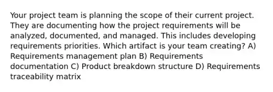 Your project team is planning the scope of their current project. They are documenting how the project requirements will be analyzed, documented, and managed. This includes developing requirements priorities. Which artifact is your team creating? A) Requirements management plan B) Requirements documentation C) Product breakdown structure D) Requirements traceability matrix