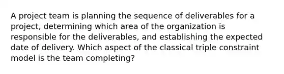 A project team is planning the sequence of deliverables for a project, determining which area of the organization is responsible for the deliverables, and establishing the expected date of delivery. Which aspect of the classical triple constraint model is the team completing?