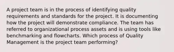 A project team is in the process of identifying quality requirements and standards for the project. It is documenting how the project will demonstrate compliance. The team has referred to organizational process assets and is using tools like benchmarking and flowcharts. Which process of Quality Management is the project team performing?