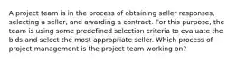 A project team is in the process of obtaining seller responses, selecting a seller, and awarding a contract. For this purpose, the team is using some predefined selection criteria to evaluate the bids and select the most appropriate seller. Which process of project management is the project team working on?