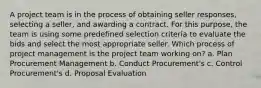 A project team is in the process of obtaining seller responses, selecting a seller, and awarding a contract. For this purpose, the team is using some predefined selection criteria to evaluate the bids and select the most appropriate seller. Which process of project management is the project team working on? a. Plan Procurement Management b. Conduct Procurement's c. Control Procurement's d. Proposal Evaluation