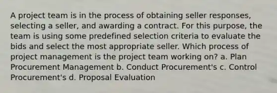 A project team is in the process of obtaining seller responses, selecting a seller, and awarding a contract. For this purpose, the team is using some predefined selection criteria to evaluate the bids and select the most appropriate seller. Which process of project management is the project team working on? a. Plan Procurement Management b. Conduct Procurement's c. Control Procurement's d. Proposal Evaluation