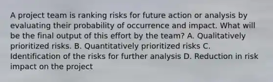 A <a href='https://www.questionai.com/knowledge/kZEoBxJj0L-project-team' class='anchor-knowledge'>project team</a> is ranking risks for future action or analysis by evaluating their probability of occurrence and impact. What will be the final output of this effort by the team? A. Qualitatively prioritized risks. B. Quantitatively prioritized risks C. Identification of the risks for further analysis D. Reduction in risk impact on the project