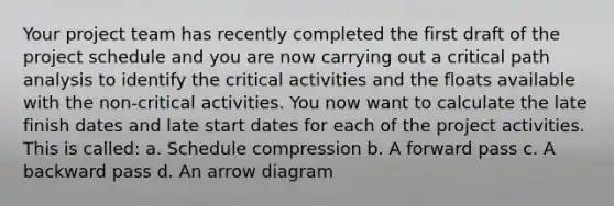 Your project team has recently completed the first draft of the project schedule and you are now carrying out a critical path analysis to identify the critical activities and the floats available with the non-critical activities. You now want to calculate the late finish dates and late start dates for each of the project activities. This is called: a. Schedule compression b. A forward pass c. A backward pass d. An arrow diagram