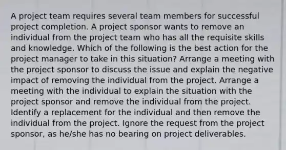 A project team requires several team members for successful project completion. A project sponsor wants to remove an individual from the project team who has all the requisite skills and knowledge. Which of the following is the best action for the project manager to take in this situation? Arrange a meeting with the project sponsor to discuss the issue and explain the negative impact of removing the individual from the project. Arrange a meeting with the individual to explain the situation with the project sponsor and remove the individual from the project. Identify a replacement for the individual and then remove the individual from the project. Ignore the request from the project sponsor, as he/she has no bearing on project deliverables.