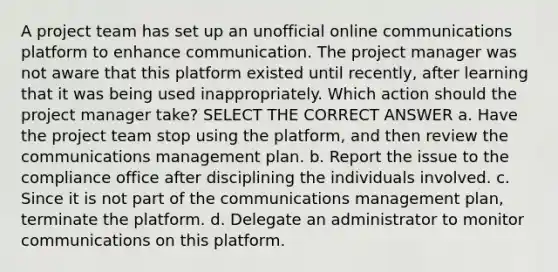 A project team has set up an unofficial online communications platform to enhance communication. The project manager was not aware that this platform existed until recently, after learning that it was being used inappropriately. Which action should the project manager take? SELECT THE CORRECT ANSWER a. Have the project team stop using the platform, and then review the communications management plan. b. Report the issue to the compliance office after disciplining the individuals involved. c. Since it is not part of the communications management plan, terminate the platform. d. Delegate an administrator to monitor communications on this platform.