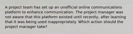 A project team has set up an unofficial online communications platform to enhance communication. The project manager was not aware that this platform existed until recently, after learning that it was being used inappropriately. Which action should the project manager take?