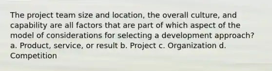 The project team size and location, the overall culture, and capability are all factors that are part of which aspect of the model of considerations for selecting a development approach? a. Product, service, or result b. Project c. Organization d. Competition