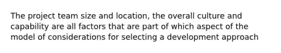 The <a href='https://www.questionai.com/knowledge/kZEoBxJj0L-project-team' class='anchor-knowledge'>project team</a> size and location, the overall culture and capability are all factors that are part of which aspect of the model of considerations for selecting a development approach