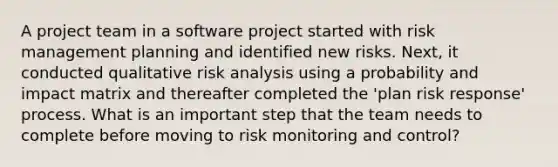 A project team in a software project started with risk management planning and identified new risks. Next, it conducted qualitative risk analysis using a probability and impact matrix and thereafter completed the 'plan risk response' process. What is an important step that the team needs to complete before moving to risk monitoring and control?