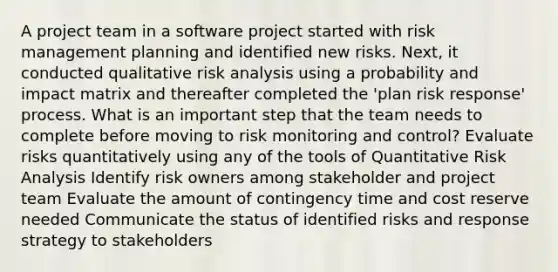 A project team in a software project started with risk management planning and identified new risks. Next, it conducted qualitative risk analysis using a probability and impact matrix and thereafter completed the 'plan risk response' process. What is an important step that the team needs to complete before moving to risk monitoring and control? Evaluate risks quantitatively using any of the tools of Quantitative Risk Analysis Identify risk owners among stakeholder and project team Evaluate the amount of contingency time and cost reserve needed Communicate the status of identified risks and response strategy to stakeholders