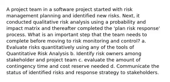 A project team in a software project started with risk management planning and identified new risks. Next, it conducted qualitative risk analysis using a probability and impact matrix and thereafter completed the 'plan risk response' process. What is an important step that the team needs to complete before moving to risk monitoring and control? a. Evaluate risks quantitatively using any of the tools of Quantitative Risk Analysis b. Identify risk owners among stakeholder and project team c. evaluate the amount of contingency time and cost reserve needed d. Communicate the status of identified risks and response strategy to stakeholders.