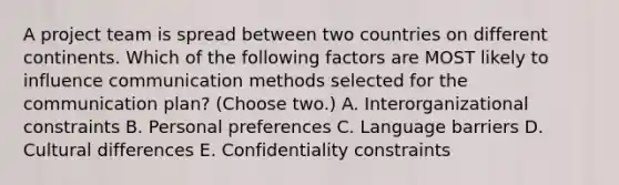 A project team is spread between two countries on different continents. Which of the following factors are MOST likely to influence communication methods selected for the communication plan? (Choose two.) A. Interorganizational constraints B. Personal preferences C. Language barriers D. Cultural differences E. Confidentiality constraints