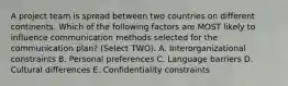 A project team is spread between two countries on different continents. Which of the following factors are MOST likely to influence communication methods selected for the communication plan? (Select TWO). A. Interorganizational constraints B. Personal preferences C. Language barriers D. Cultural differences E. Confidentiality constraints