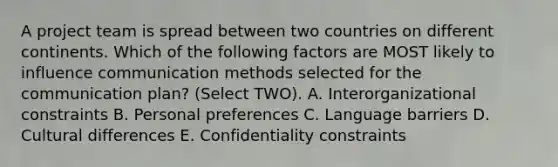 A project team is spread between two countries on different continents. Which of the following factors are MOST likely to influence communication methods selected for the communication plan? (Select TWO). A. Interorganizational constraints B. Personal preferences C. Language barriers D. Cultural differences E. Confidentiality constraints