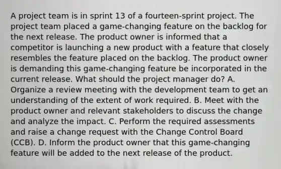 A project team is in sprint 13 of a fourteen-sprint project. The project team placed a game-changing feature on the backlog for the next release. The product owner is informed that a competitor is launching a new product with a feature that closely resembles the feature placed on the backlog. The product owner is demanding this game-changing feature be incorporated in the current release. What should the project manager do? A. Organize a review meeting with the development team to get an understanding of the extent of work required. B. Meet with the product owner and relevant stakeholders to discuss the change and analyze the impact. C. Perform the required assessments and raise a change request with the Change Control Board (CCB). D. Inform the product owner that this game-changing feature will be added to the next release of the product.