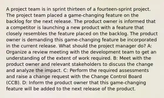 A project team is in sprint thirteen of a fourteen-sprint project. The project team placed a game-changing feature on the backlog for the next release. The product owner is informed that a competitor is launching a new product with a feature that closely resembles the feature placed on the backlog. The product owner is demanding this game-changing feature be incorporated in the current release. What should the project manager do? A: Organize a review meeting with the development team to get an understanding of the extent of work required. B: Meet with the product owner and relevant stakeholders to discuss the change and analyze the impact. C: Perform the required assessments and raise a change request with the Change Control Board (CCB). D: Inform the product owner that this game-changing feature will be added to the next release of the product.