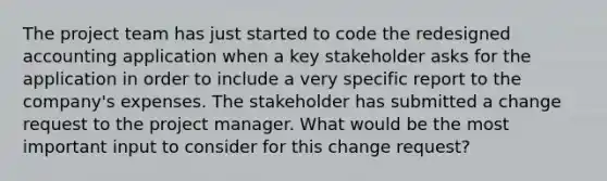 The project team has just started to code the redesigned accounting application when a key stakeholder asks for the application in order to include a very specific report to the company's expenses. The stakeholder has submitted a change request to the project manager. What would be the most important input to consider for this change request?