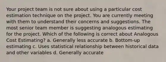 Your project team is not sure about using a particular cost estimation technique on the project. You are currently meeting with them to understand their concerns and suggestions. The most senior team member is suggesting analogous estimating for the project. Which of the following is correct about Analogous Cost Estimating? a. Generally less accurate b. Bottom-up estimating c. Uses statistical relationship between historical data and other variables d. Generally accurate