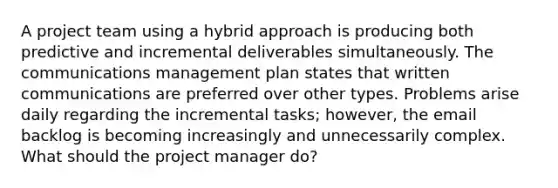 A project team using a hybrid approach is producing both predictive and incremental deliverables simultaneously. The communications management plan states that written communications are preferred over other types. Problems arise daily regarding the incremental tasks; however, the email backlog is becoming increasingly and unnecessarily complex. What should the project manager do?