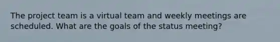 The project team is a virtual team and weekly meetings are scheduled. What are the goals of the status meeting?