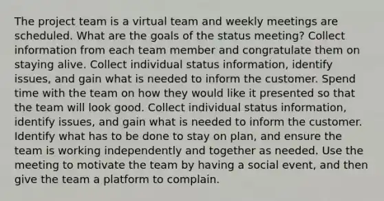 The project team is a virtual team and weekly meetings are scheduled. What are the goals of the status meeting? Collect information from each team member and congratulate them on staying alive. Collect individual status information, identify issues, and gain what is needed to inform the customer. Spend time with the team on how they would like it presented so that the team will look good. Collect individual status information, identify issues, and gain what is needed to inform the customer. Identify what has to be done to stay on plan, and ensure the team is working independently and together as needed. Use the meeting to motivate the team by having a social event, and then give the team a platform to complain.