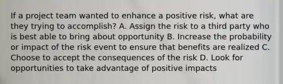 If a project team wanted to enhance a positive risk, what are they trying to accomplish? A. Assign the risk to a third party who is best able to bring about opportunity B. Increase the probability or impact of the risk event to ensure that benefits are realized C. Choose to accept the consequences of the risk D. Look for opportunities to take advantage of positive impacts