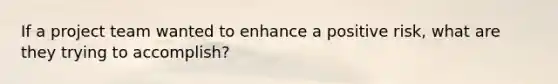 If a project team wanted to enhance a positive risk, what are they trying to accomplish?