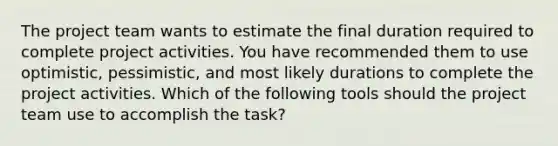 The project team wants to estimate the final duration required to complete project activities. You have recommended them to use optimistic, pessimistic, and most likely durations to complete the project activities. Which of the following tools should the project team use to accomplish the task?