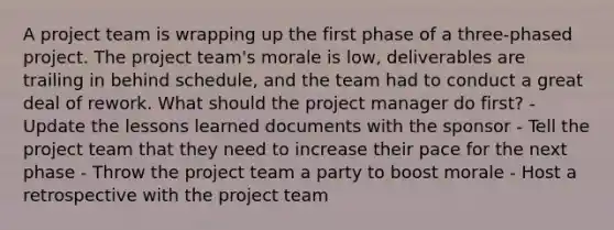 A project team is wrapping up the first phase of a three-phased project. The project team's morale is low, deliverables are trailing in behind schedule, and the team had to conduct a great deal of rework. What should the project manager do first? - Update the lessons learned documents with the sponsor - Tell the project team that they need to increase their pace for the next phase - Throw the project team a party to boost morale - Host a retrospective with the project team