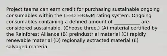 Project teams can earn credit for purchasing sustainable ongoing consumables within the LEED EBO&M rating system. Ongoing consumables containing a defined amount of ___________ are considered sustainable. (Choose three.) (A) material certified by the Rainforest Alliance (B) preindustrial material (C) rapidly renewable material (D) regionally extracted material (E) salvaged materia