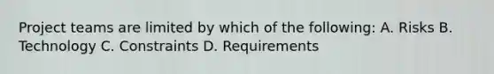 Project teams are limited by which of the following: A. Risks B. Technology C. Constraints D. Requirements