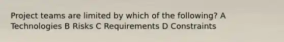 Project teams are limited by which of the following? A Technologies B Risks C Requirements D Constraints