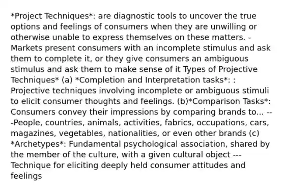 *Project Techniques*: are diagnostic tools to uncover the true options and feelings of consumers when they are unwilling or otherwise unable to express themselves on these matters. -Markets present consumers with an incomplete stimulus and ask them to complete it, or they give consumers an ambiguous stimulus and ask them to make sense of it Types of Projective Techniques* (a) *Completion and Interpretation tasks*: : Projective techniques involving incomplete or ambiguous stimuli to elicit consumer thoughts and feelings. (b)*Comparison Tasks*: Consumers convey their impressions by comparing brands to... ---People, countries, animals, activities, fabrics, occupations, cars, magazines, vegetables, nationalities, or even other brands (c) *Archetypes*: Fundamental psychological association, shared by the member of the culture, with a given cultural object ---Technique for eliciting deeply held consumer attitudes and feelings